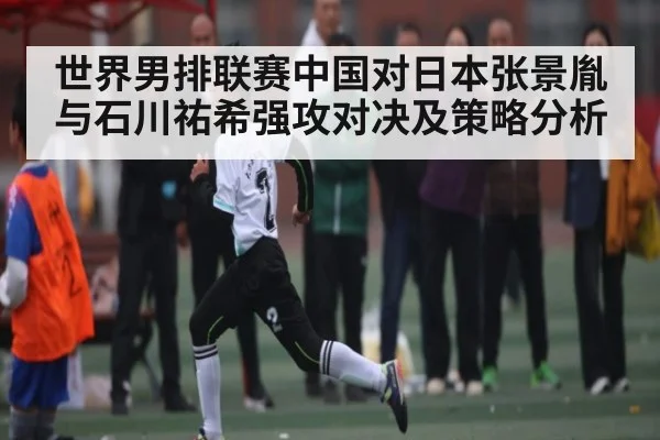 世界男排联赛中国对日本张景胤与石川祐希强攻对决及策略分析